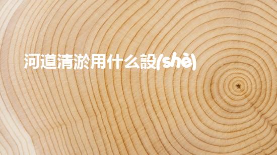 河道清淤用什么設(shè)備革新城市環(huán)境：提升水體清潔技術(shù)，創(chuàng)造健康生活！